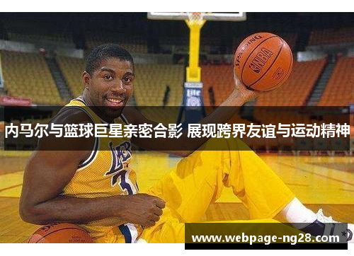内马尔与篮球巨星亲密合影 展现跨界友谊与运动精神