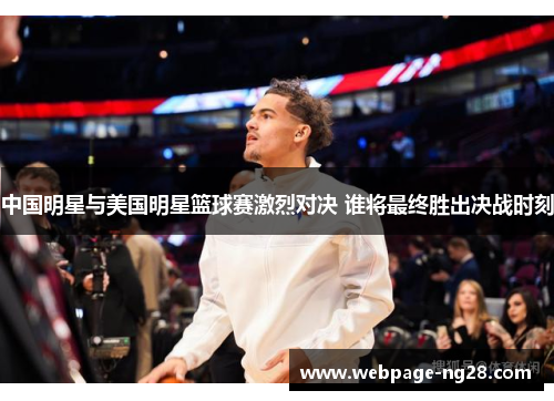 中国明星与美国明星篮球赛激烈对决 谁将最终胜出决战时刻