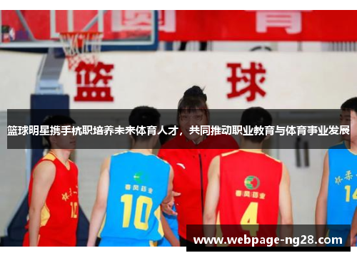 篮球明星携手杭职培养未来体育人才，共同推动职业教育与体育事业发展